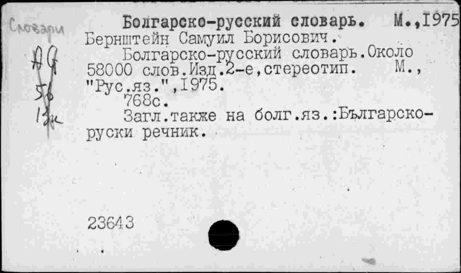 ﻿Болгарско-русский словарь. М.,1975
Бернштейн Самуил Борисович.
Болгарско-русский словарь.Около 58000 слов.Изд.2-е,стереотип. М., "Рус.яз.”,1975.
768с.
Загл.также на болг.яз.:Българско-руски речник.
23643